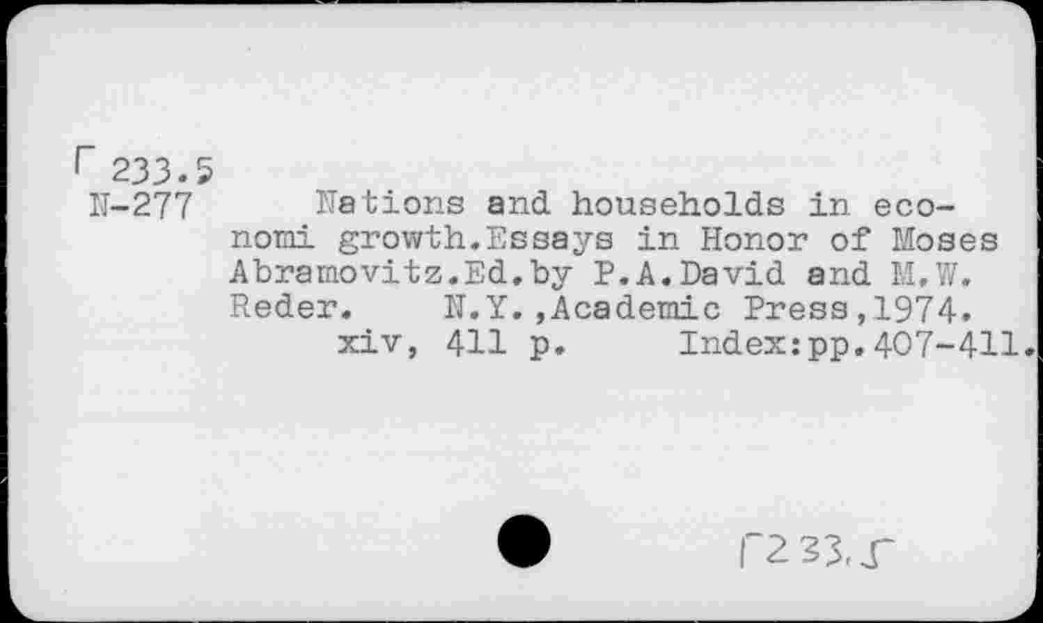 ﻿r 233.5
11-277 nations and households in economi growth.Essays in Honor of Moses Abramovitz.Ed.by P.A.David and M.W. Reder. N.Y.,Academic Press,1974.
xiv, 411 p. Index:pp.407-411.
